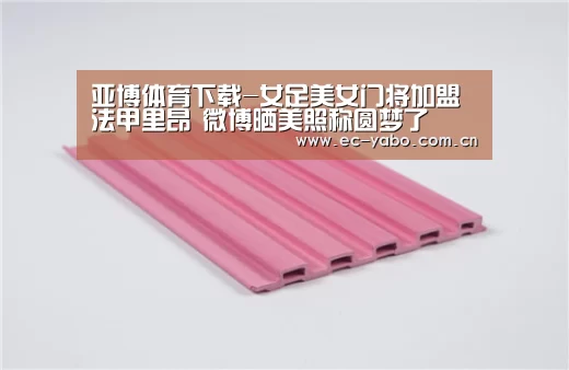 亚博体育下载-女足美女门将加盟法甲里昂 微博晒美照称圆梦了(图1) 亚博体育下载