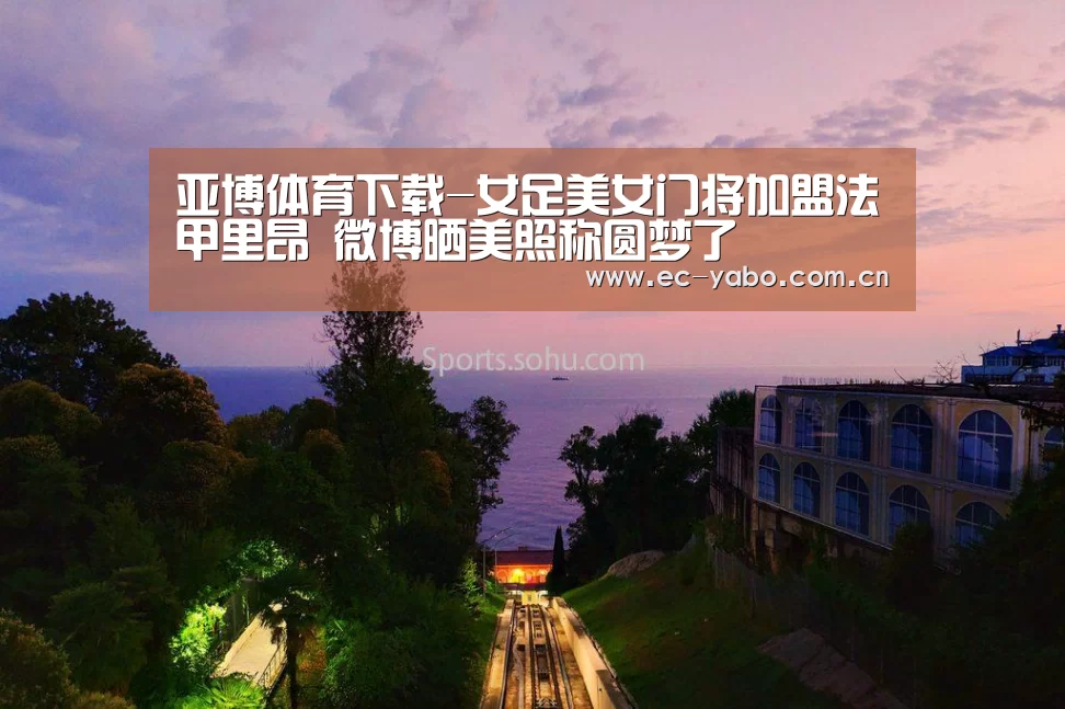 亚博体育下载-女足美女门将加盟法甲里昂 微博晒美照称圆梦了(图3) 亚博体育官网